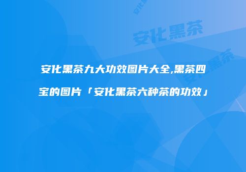 安化黑茶九大功效图片大全,黑茶四宝的图片「安化黑茶六种茶的功效」