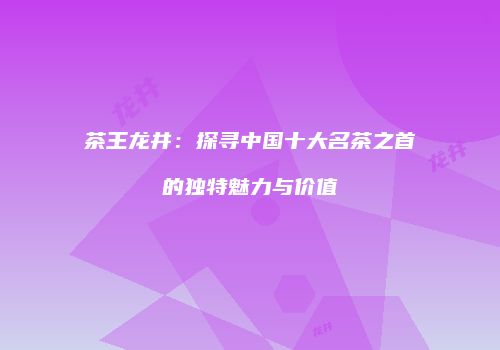 茶王龙井：探寻中国十大名茶之首的独特魅力与价值