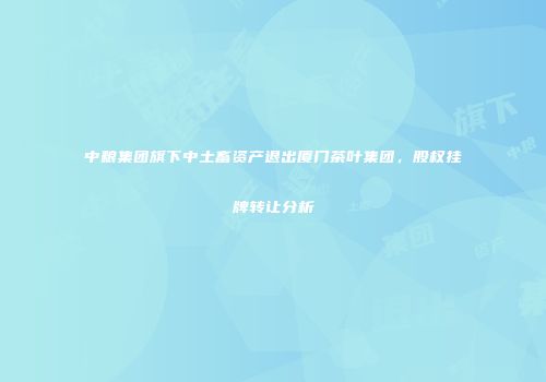 中粮集团旗下中土畜资产退出厦门茶叶集团，股权挂牌转让分析