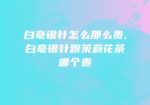白毫银针怎么那么贵,白毫银针跟茉莉花茶哪个贵