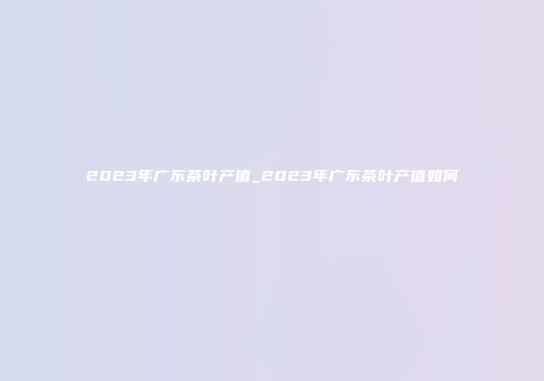 2023年广东茶叶产值_2023年广东茶叶产值如何