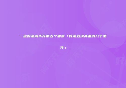 一款好茶离不开那五个要素「好茶必须具备的几个条件」
