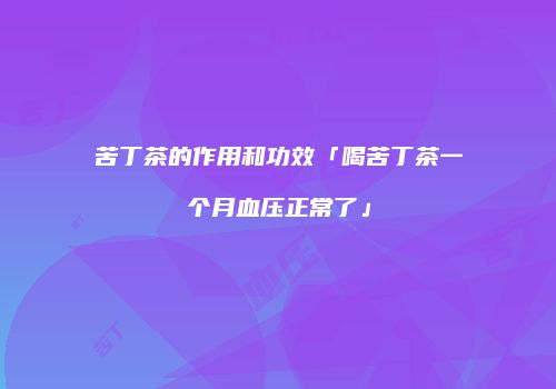 苦丁茶的作用和功效「喝苦丁茶一个月血压正常了」