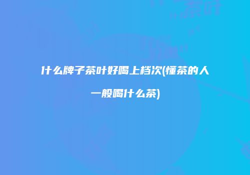 什么牌子茶叶好喝上档次(懂茶的人一般喝什么茶)