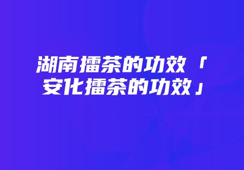 湖南擂茶的功效「安化擂茶的功效」