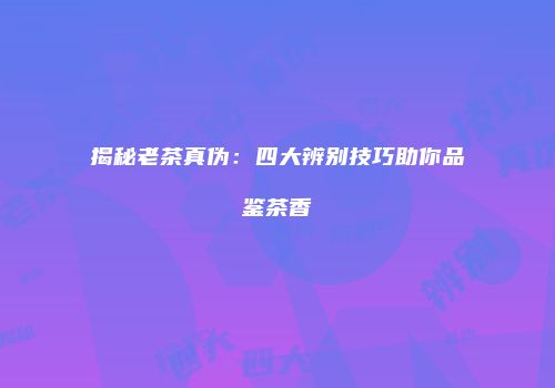 揭秘老茶真伪：四大辨别技巧助你品鉴茶香