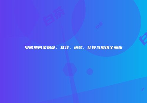 安徽油白茶揭秘：特性、选购、比较与应用全解析