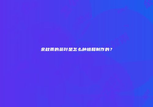 余秋雨的茶叶是怎么种植和制作的？