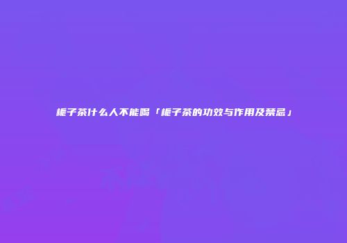 栀子茶什么人不能喝「栀子茶的功效与作用及禁忌」