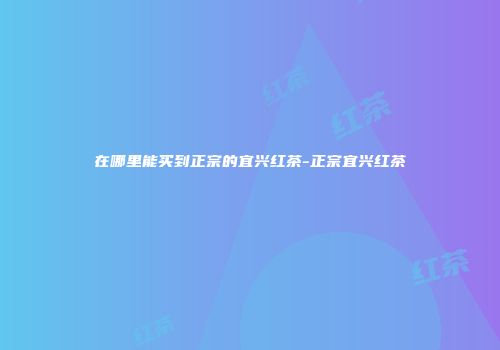 在哪里能买到正宗的宜兴红茶-正宗宜兴红茶