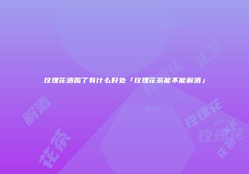 玫瑰花酒喝了有什么好处「玫瑰花茶能不能解酒」