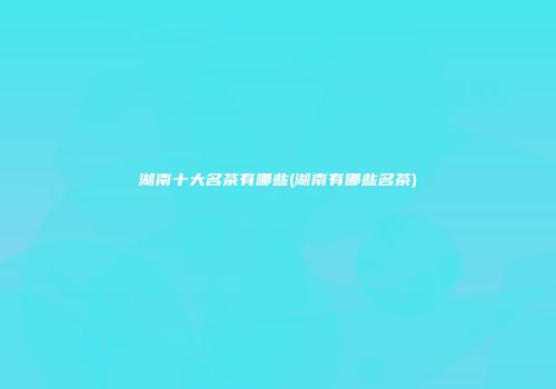 湖南十大名茶有哪些(湖南有哪些名茶)