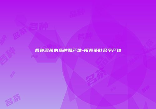 各种名茶的品种和产地-所有茶叶名字产地
