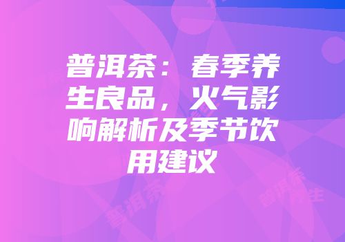 普洱茶：春季养生良品，火气影响解析及季节饮用建议