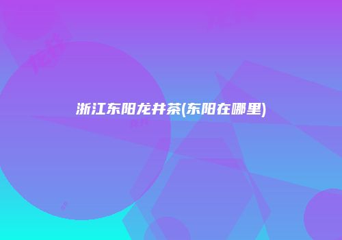 浙江东阳龙井茶(东阳在哪里)