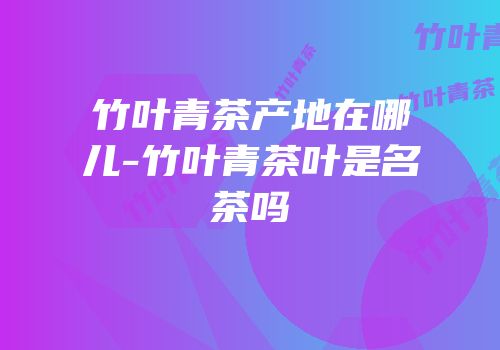 竹叶青茶产地在哪儿-竹叶青茶叶是名茶吗