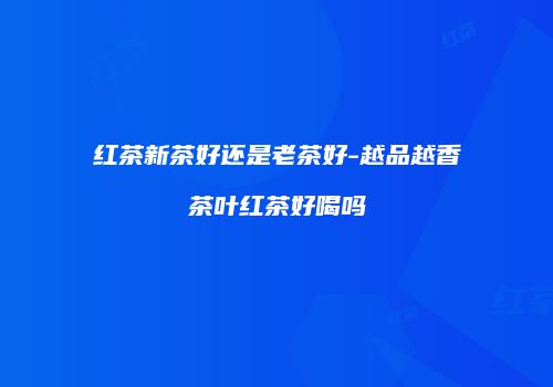 红茶新茶好还是老茶好-越品越香茶叶红茶好喝吗