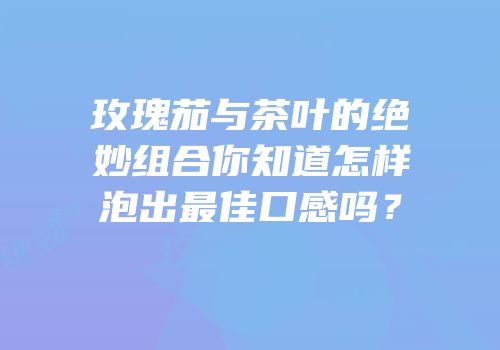 玫瑰茄与茶叶的绝妙组合你知道怎样泡出最佳口感吗？