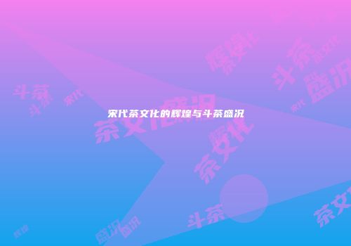 宋代茶文化的辉煌与斗茶盛况