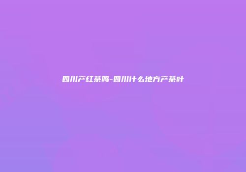 四川产红茶吗-四川什么地方产茶叶