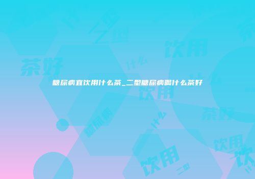 糖尿病宜饮用什么茶_二型糖尿病喝什么茶好