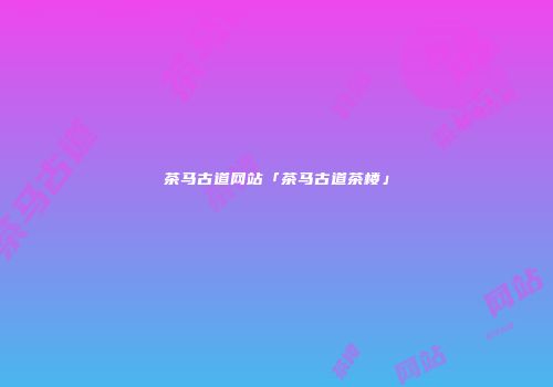 茶马古道网站「茶马古道茶楼」
