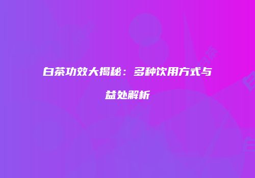 白茶功效大揭秘：多种饮用方式与益处解析