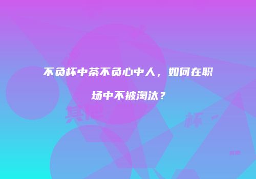 不负杯中茶不负心中人，如何在职场中不被淘汰？