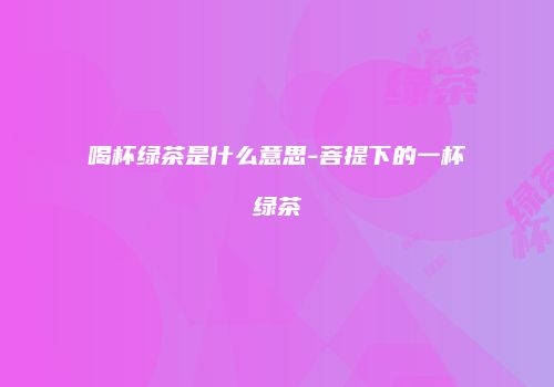 喝杯绿茶是什么意思-菩提下的一杯绿茶