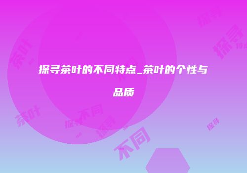 探寻茶叶的不同特点_茶叶的个性与品质