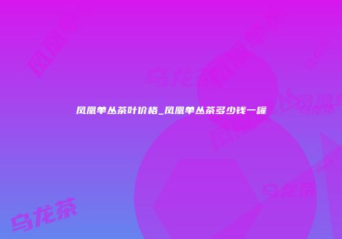 凤凰单丛茶叶价格_凤凰单丛茶多少钱一罐