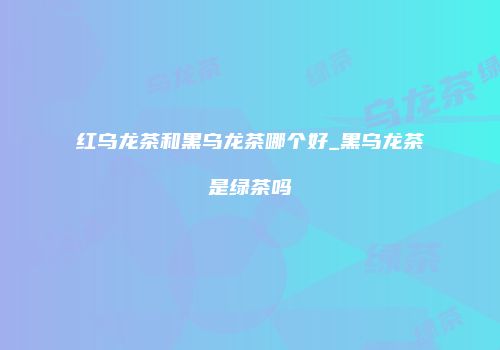 红乌龙茶和黑乌龙茶哪个好_黑乌龙茶是绿茶吗