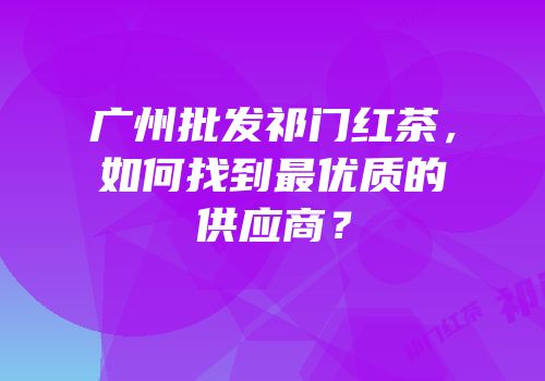 广州批发祁门红茶，如何找到最优质的供应商？