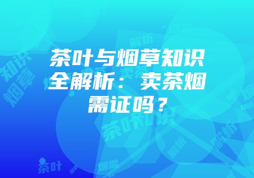 茶叶与烟草知识全解析：卖茶烟需证吗？