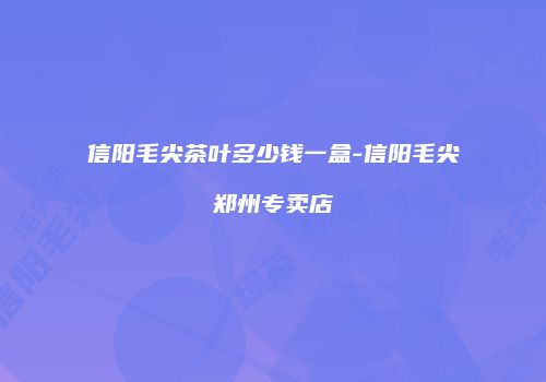 信阳毛尖茶叶多少钱一盒-信阳毛尖郑州专卖店
