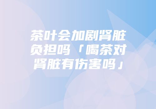 茶叶会加剧肾脏负担吗「喝茶对肾脏有伤害吗」