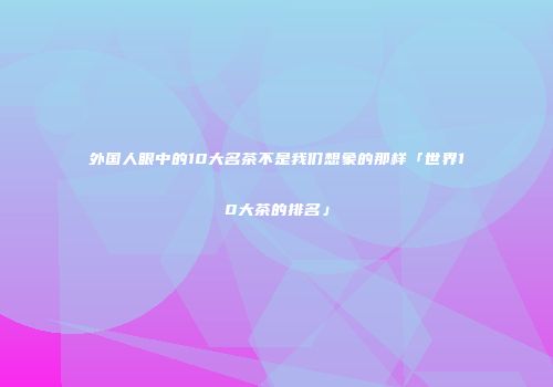 外国人眼中的10大名茶不是我们想象的那样「世界10大茶的排名」