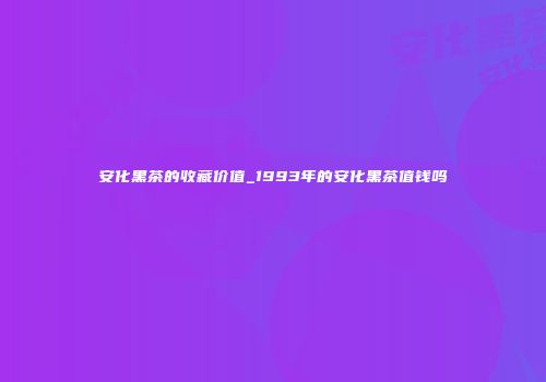 安化黑茶的收藏价值_1993年的安化黑茶值钱吗