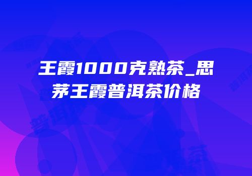 王霞1000克熟茶_思茅王霞普洱茶价格
