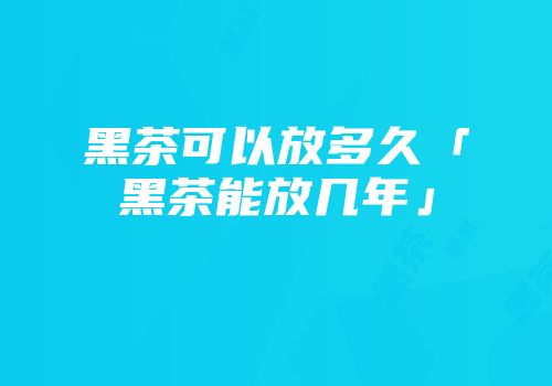 黑茶可以放多久「黑茶能放几年」