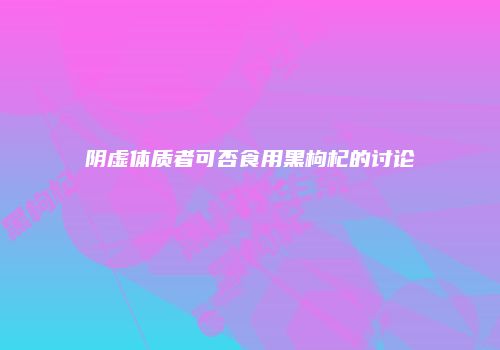 阴虚体质者可否食用黑枸杞的讨论