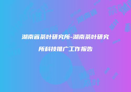 湖南省茶叶研究所-湖南茶叶研究所科技推广工作报告
