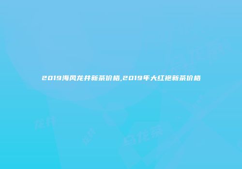 2019海风龙井新茶价格,2019年大红袍新茶价格