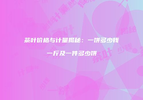 茶叶价格与计量揭秘：一饼多少钱一斤及一件多少饼