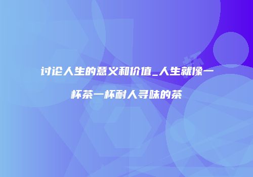 讨论人生的意义和价值_人生就像一杯茶一杯耐人寻味的茶