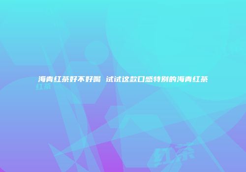海青红茶好不好喝 试试这款口感特别的海青红茶