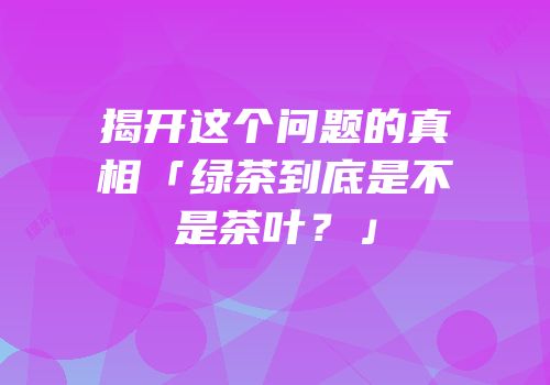 揭开这个问题的真相「绿茶到底是不是茶叶？」