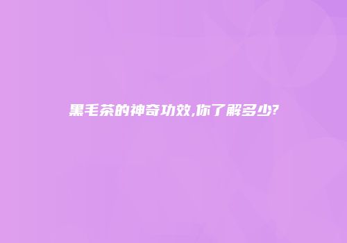 黑毛茶的神奇功效,你了解多少?