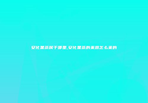 安化黑茶属于哪里,安化黑茶的来源怎么来的