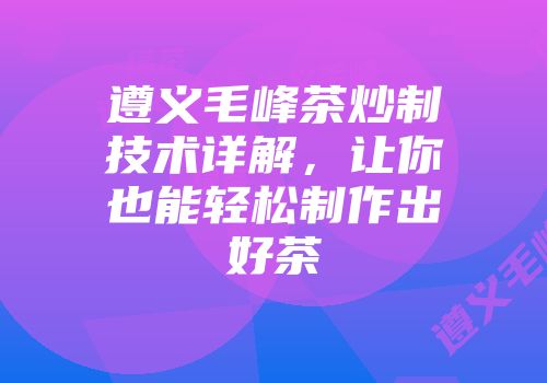 遵义毛峰茶炒制技术详解，让你也能轻松制作出好茶